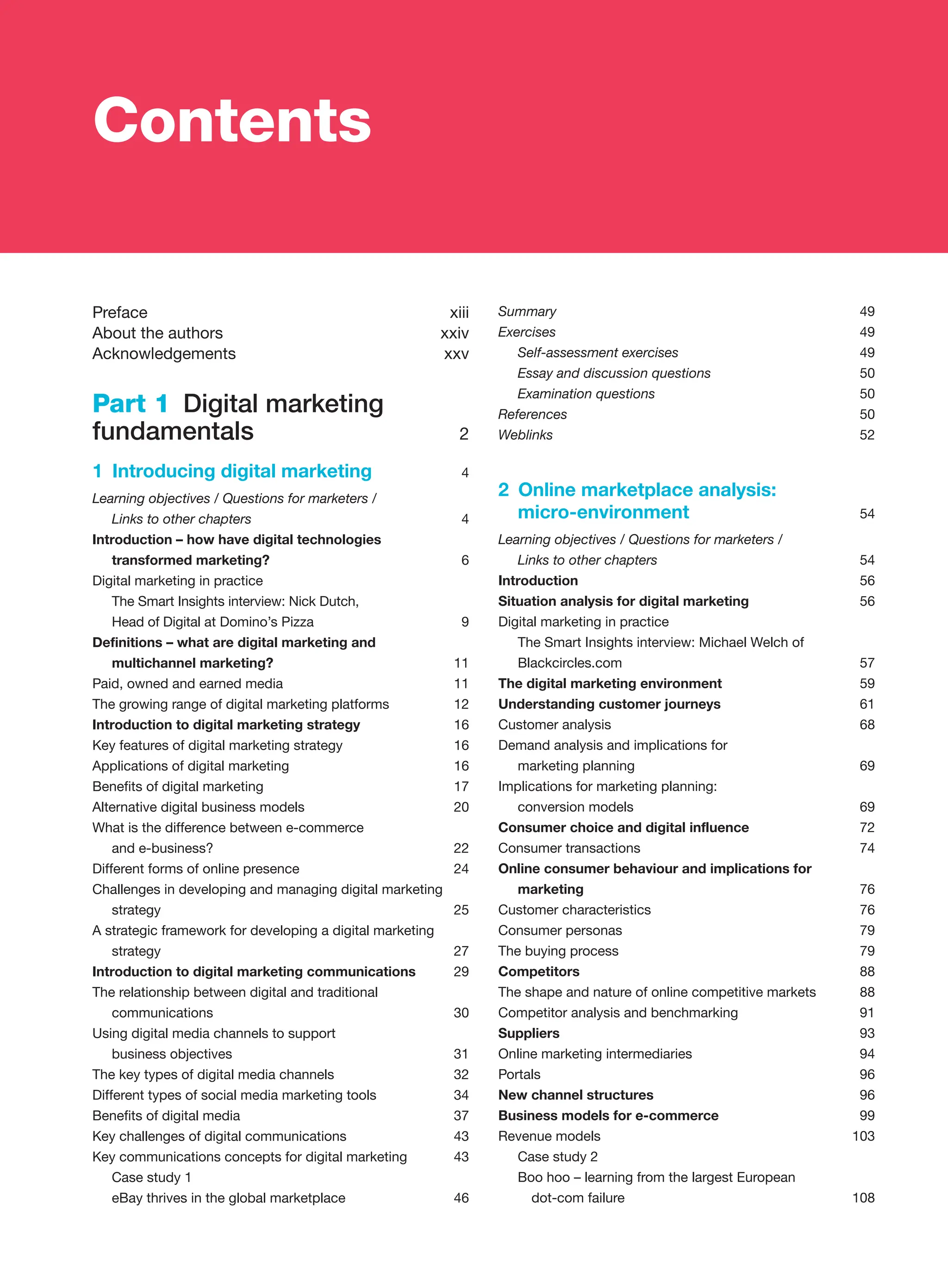 Contents
Preface xiii
About the authors xxiv
Acknowledgements xxv
Part 1 Digital marketing
fundamentals 2
1 Introducing digital marketing 4
Learning objectives / Questions for marketers /
Links to other chapters 4
Introduction – how have digital technologies
transformed marketing? 6
Digital marketing in practice
The Smart Insights interview: Nick Dutch,
Head of Digital at Domino’s Pizza 9
Definitions – what are digital marketing and
multichannel marketing? 11
Paid, owned and earned media 11
The growing range of digital marketing platforms 12
Introduction to digital marketing strategy 16
Key features of digital marketing strategy 16
Applications of digital marketing 16
Benefits of digital marketing 17
Alternative digital business models 20
What is the difference between e-commerce
and e-business? 22
Different forms of online presence 24
Challenges in developing and managing digital marketing
strategy 25
A strategic framework for developing a digital marketing
strategy 27
Introduction to digital marketing communications 29
The relationship between digital and traditional
communications 30
Using digital media channels to support
business objectives 31
The key types of digital media channels 32
Different types of social media marketing tools 34
Benefits of digital media 37
Key challenges of digital communications 43
Key communications concepts for digital marketing 43
Case study 1
eBay thrives in the global marketplace 46
Summary 49
Exercises 49
Self-assessment exercises 49
Essay and discussion questions 50
Examination questions 50
References 50
Weblinks 52
2 Online marketplace analysis:
­micro-environment 54
Learning objectives / Questions for marketers /
Links to other chapters 54
Introduction 56
Situation analysis for digital marketing 56
Digital marketing in practice
The Smart Insights interview: Michael Welch of
Blackcircles.com 57
The digital marketing environment 59
Understanding customer journeys 61
Customer analysis 68
Demand analysis and implications for
marketing planning 69
Implications for marketing planning:
conversion models 69
Consumer choice and digital influence 72
Consumer transactions 74
Online consumer behaviour and implications for
­marketing 76
Customer characteristics 76
Consumer personas 79
The buying process 79
Competitors 88
The shape and nature of online competitive markets 88
Competitor analysis and benchmarking 91
Suppliers 93
Online marketing intermediaries 94
Portals 96
New channel structures 96
Business models for e-commerce 99
Revenue models 103
Case study 2
Boo hoo – learning from the largest European
dot-com failure 108
 
