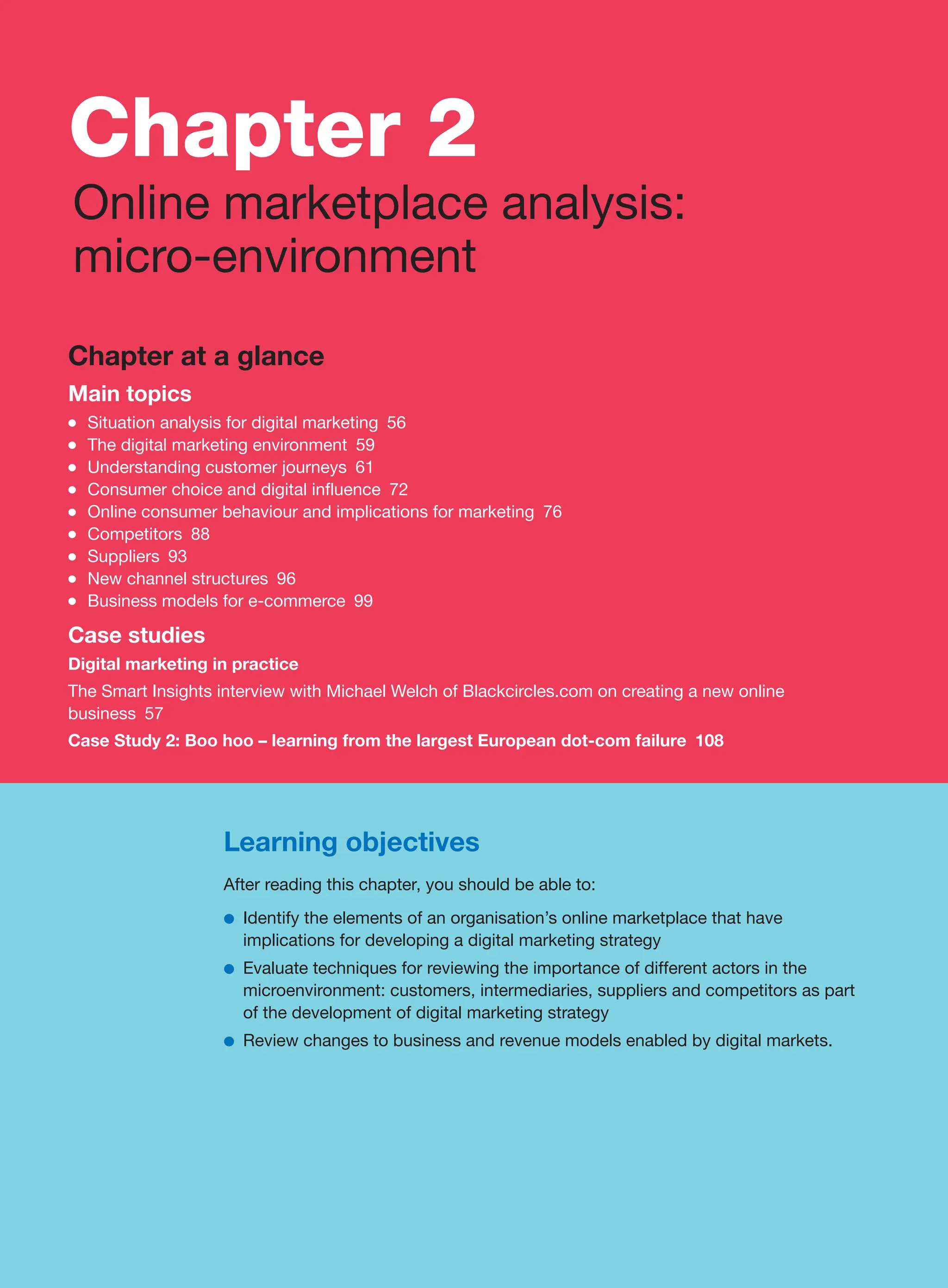 Learning objectives
After reading this chapter, you should be able to:
●
● Identify the elements of an organisation’s online marketplace that have
implications for developing a digital marketing strategy
●
● Evaluate techniques for reviewing the importance of different actors in the
microenvironment: customers, intermediaries, suppliers and competitors as part
of the development of digital marketing strategy
●
● Review changes to business and revenue models enabled by digital markets.
Chapter at a glance
Main topics
●
● Situation analysis for digital marketing 56
●
● The digital marketing environment 59
●
● Understanding customer journeys 61
●
● Consumer choice and digital influence 72
●
● Online consumer behaviour and implications for marketing 76
●
● Competitors 88
●
● Suppliers 93
●
● New channel structures 96
●
● Business models for e-commerce 99
Case studies
Digital marketing in practice
The Smart Insights interview with Michael Welch of Blackcircles.com on creating a new online
business 57
Case Study 2: Boo hoo – learning from the largest European dot-com failure 108
Chapter 2
Online marketplace analysis:
micro-environment
 