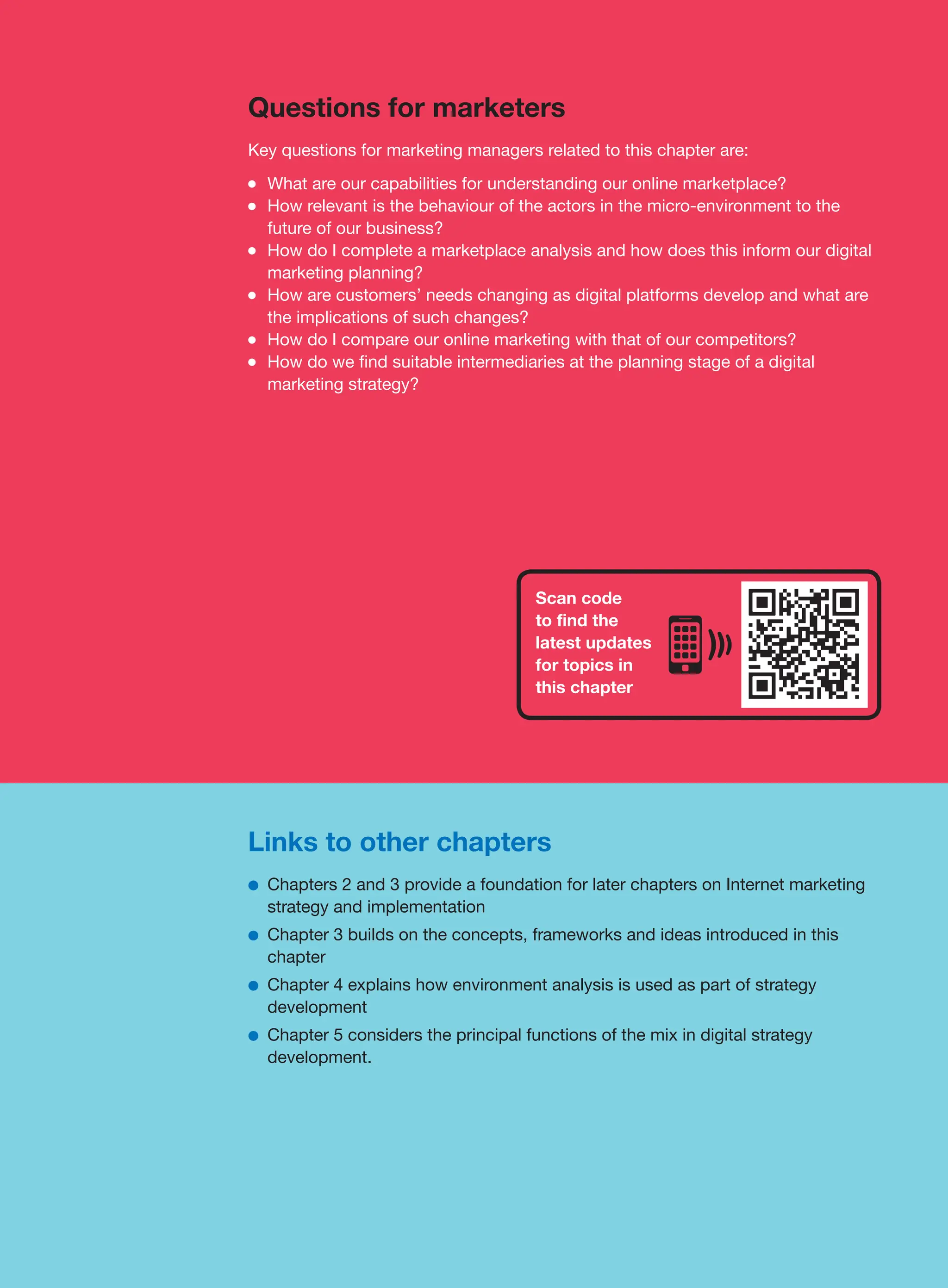 Links to other chapters
●
● Chapters 2 and 3 provide a foundation for later chapters on Internet marketing
strategy and implementation
●
● Chapter 3 builds on the concepts, frameworks and ideas introduced in this
chapter
●
● Chapter 4 explains how environment analysis is used as part of strategy
development
●
● Chapter 5 considers the principal functions of the mix in digital strategy
development.
Questions for marketers
Key questions for marketing managers related to this chapter are:
●
● What are our capabilities for understanding our online marketplace?
●
● How relevant is the behaviour of the actors in the micro-environment to the
future of our business?
●
● How do I complete a marketplace analysis and how does this inform our digital
marketing planning?
●
● How are customers’ needs changing as digital platforms develop and what are
the implications of such changes?
●
● How do I compare our online marketing with that of our competitors?
●
● How do we find suitable intermediaries at the planning stage of a digital
marketing strategy?
Scan code
to find the
latest updates
for topics in
this chapter
 