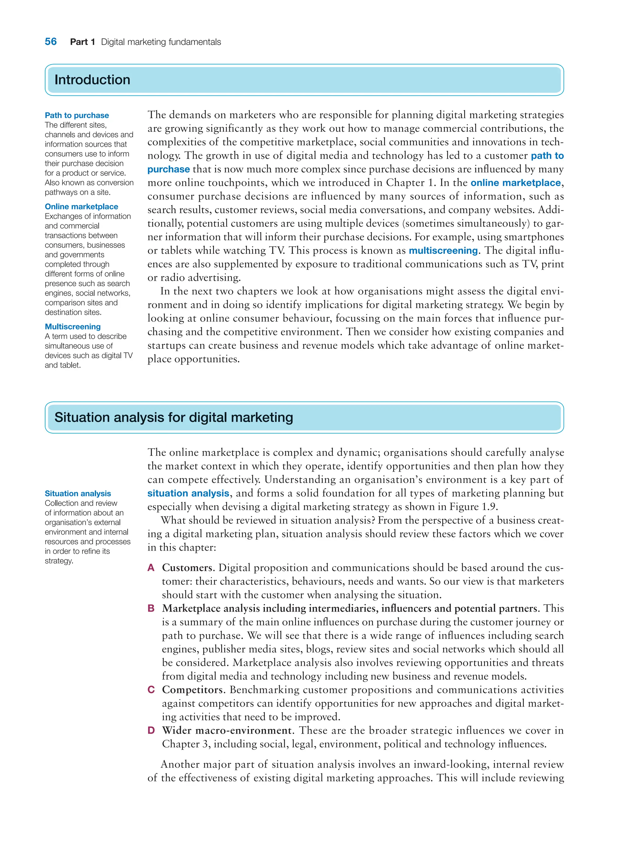 56 Part 1 Digital marketing fundamentals
Introduction
The demands on marketers who are responsible for planning digital marketing strategies
are growing significantly as they work out how to manage commercial contributions, the
complexities of the competitive marketplace, social communities and innovations in tech-
nology. The growth in use of digital media and technology has led to a customer path to
purchase that is now much more complex since purchase decisions are influenced by many
more online touchpoints, which we introduced in Chapter 1. In the online marketplace,
consumer purchase decisions are influenced by many sources of information, such as
search results, customer reviews, social media conversations, and company websites. Addi-
tionally, potential customers are using multiple devices (sometimes simultaneously) to gar-
ner information that will inform their purchase decisions. For example, using smartphones
or tablets while watching TV
. This process is known as multiscreening. The digital influ-
ences are also supplemented by exposure to traditional communications such as TV
, print
or radio advertising.
In the next two chapters we look at how organisations might assess the digital envi-
ronment and in doing so identify implications for digital marketing strategy. We begin by
looking at online consumer behaviour, focussing on the main forces that influence pur-
chasing and the competitive environment. Then we consider how existing companies and
startups can create business and revenue models which take advantage of online market-
place opportunities.
Situation analysis for digital marketing
The online marketplace is complex and dynamic; organisations should carefully analyse
the market context in which they operate, identify opportunities and then plan how they
can compete effectively. Understanding an organisation’s environment is a key part of
situation analysis, and forms a solid foundation for all types of marketing planning but
especially when devising a digital marketing strategy as shown in Figure 1.9.
What should be reviewed in situation analysis? From the perspective of a business creat-
ing a digital marketing plan, situation analysis should review these factors which we cover
in this chapter:
A Customers. Digital proposition and communications should be based around the cus-
tomer: their characteristics, behaviours, needs and wants. So our view is that marketers
should start with the customer when analysing the situation.
B Marketplace analysis including intermediaries, influencers and potential partners. This
is a summary of the main online influences on purchase during the customer journey or
path to purchase. We will see that there is a wide range of influences including search
engines, publisher media sites, blogs, review sites and social networks which should all
be considered. Marketplace analysis also involves reviewing opportunities and threats
from digital media and technology including new business and revenue models.
C Competitors. Benchmarking customer propositions and communications activities
against competitors can identify opportunities for new approaches and digital market-
ing activities that need to be improved.
D Wider macro-environment. These are the broader strategic influences we cover in
Chapter 3, including social, legal, environment, political and technology influences.
Another major part of situation analysis involves an inward-looking, internal review
of the effectiveness of existing digital marketing approaches. This will include reviewing
Introduction
Situation analysis for digital marketing
Path to purchase
The different sites,
channels and devices and
information sources that
consumers use to inform
their purchase decision
for a product or service.
Also known as conversion
pathways on a site.
Online marketplace
Exchanges of information
and commercial
transactions between
consumers, businesses
and governments
completed through
different forms of online
presence such as search
engines, social networks,
comparison sites and
destination sites.
Multiscreening
A term used to describe
simultaneous use of
devices such as digital TV
and tablet.
Situation analysis
Collection and review
of information about an
organisation’s external
environment and internal
resources and processes
in order to refine its
strategy.
 