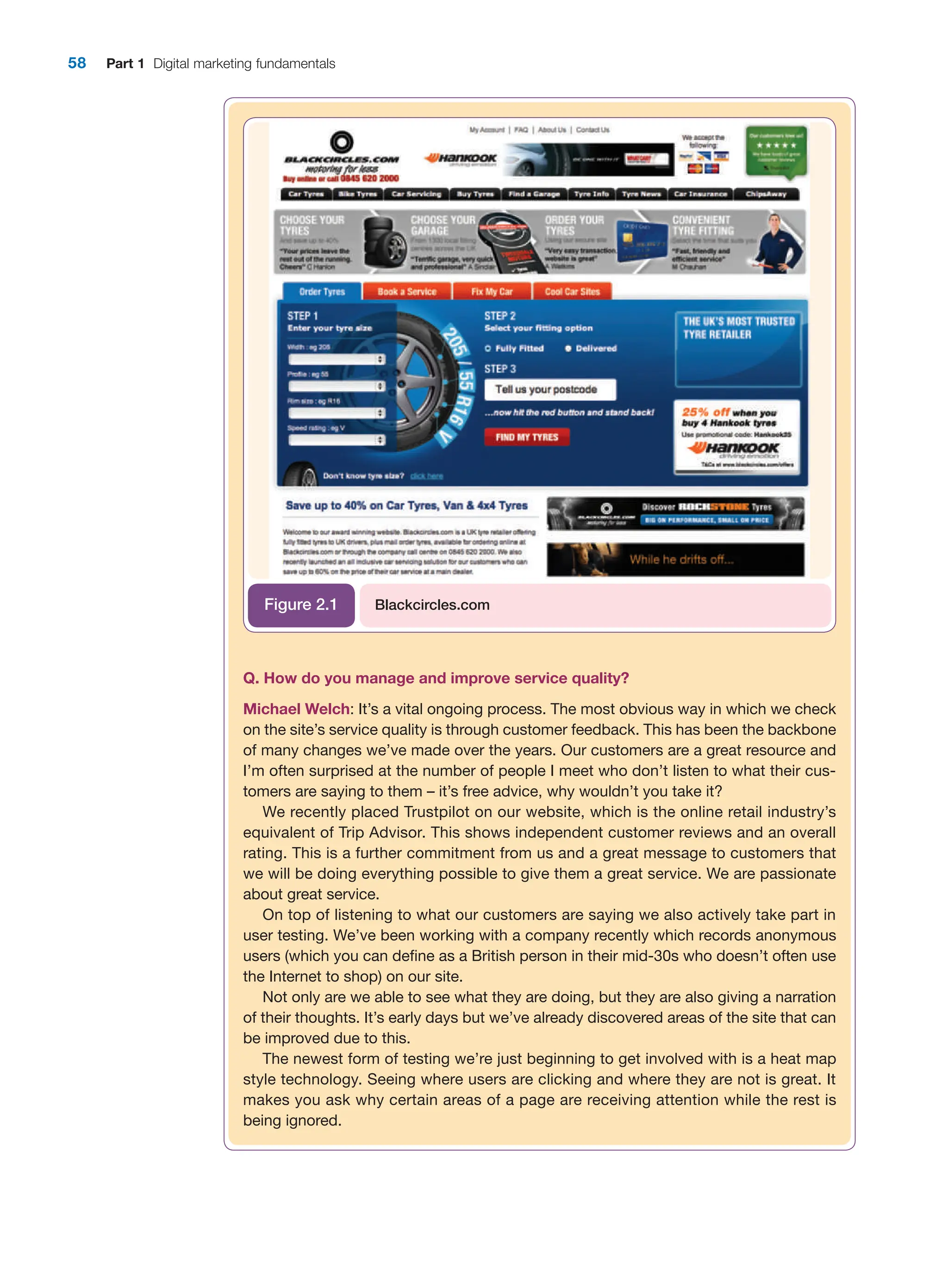 58 Part 1 Digital marketing fundamentals
Q. How do you manage and improve service quality?
Michael Welch: It’s a vital ongoing process. The most obvious way in which we check
on the site’s service quality is through customer feedback. This has been the backbone
of many changes we’ve made over the years. Our customers are a great ­
resource and
I’m often surprised at the number of people I meet who don’t listen to what their cus-
tomers are saying to them – it’s free advice, why wouldn’t you take it?
We recently placed Trustpilot on our website, which is the online retail industry’s
equivalent of Trip Advisor. This shows independent customer reviews and an overall
rating. This is a further commitment from us and a great message to customers that
we will be doing everything possible to give them a great service. We are passionate
about great service.
On top of listening to what our customers are saying we also actively take part in
user testing. We’ve been working with a company recently which records anonymous
users (which you can define as a British person in their mid-30s who doesn’t often use
the Internet to shop) on our site.
Not only are we able to see what they are doing, but they are also giving a narration
of their thoughts. It’s early days but we’ve already discovered areas of the site that can
be improved due to this.
The newest form of testing we’re just beginning to get involved with is a heat map
style technology. Seeing where users are clicking and where they are not is great. It
makes you ask why certain areas of a page are receiving attention while the rest is
­being ignored.
Blackcircles.com
Figure 2.1
 