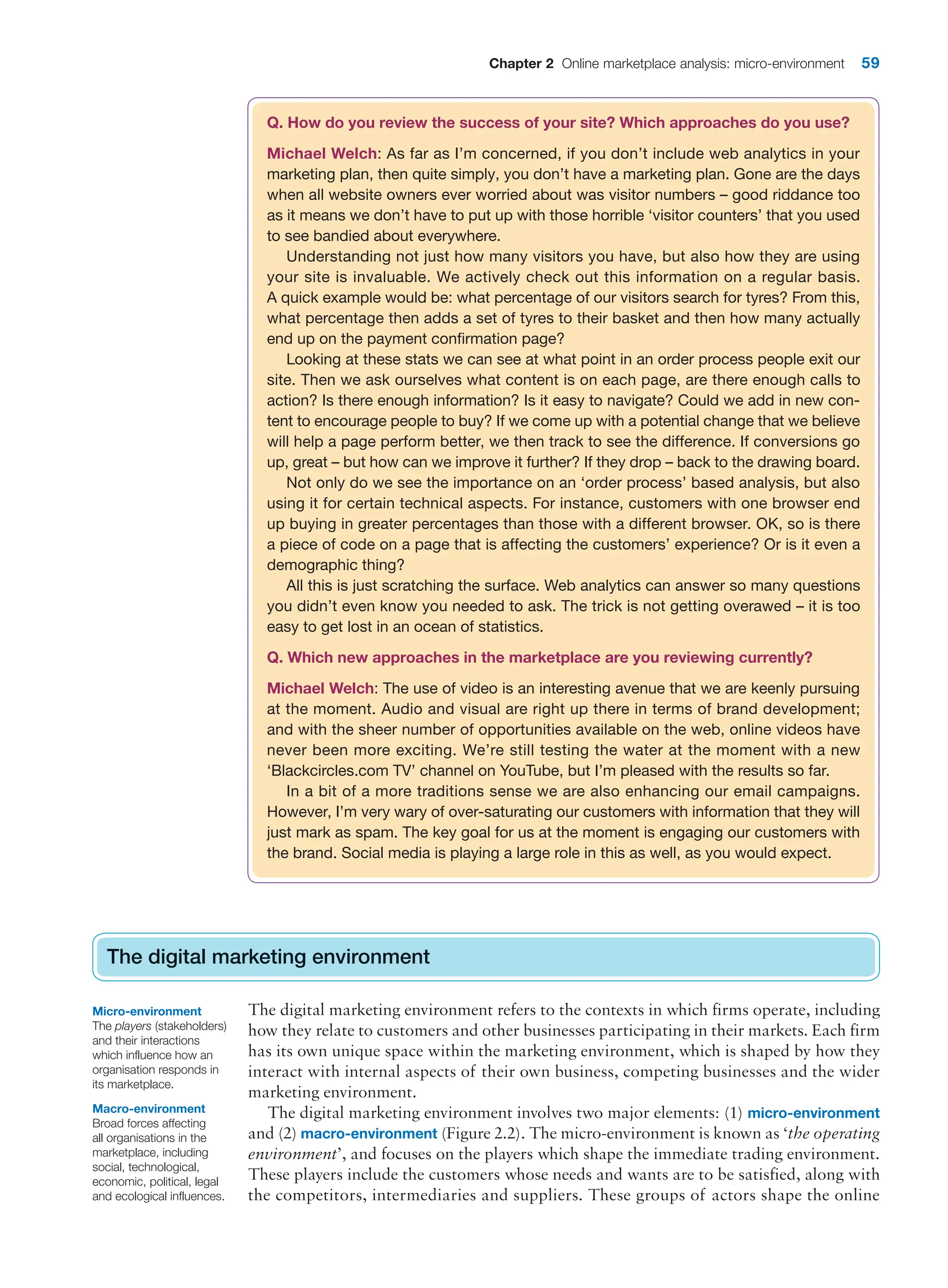 Chapter 2 Online marketplace analysis: micro-environment 59
The digital marketing environment
The digital marketing environment refers to the contexts in which firms operate, including
how they relate to customers and other businesses participating in their markets. Each firm
has its own unique space within the marketing environment, which is shaped by how they
interact with internal aspects of their own business, competing businesses and the wider
marketing environment.
The digital marketing environment involves two major elements: (1) micro-environment
and (2) macro-environment (Figure 2.2). The micro-environment is known as ‘the operating
environment’, and focuses on the players which shape the immediate trading environment.
These players include the customers whose needs and wants are to be satisfied, along with
the competitors, intermediaries and suppliers. These groups of actors shape the online
The digital marketing environment
Q. How do you review the success of your site? Which approaches do you use?
Michael Welch: As far as I’m concerned, if you don’t include web analytics in your
marketing plan, then quite simply, you don’t have a marketing plan. Gone are the days
when all website owners ever worried about was visitor numbers – good riddance too
as it means we don’t have to put up with those horrible ‘visitor counters’ that you used
to see bandied about everywhere.
Understanding not just how many visitors you have, but also how they are using
your site is invaluable. We actively check out this information on a regular basis.
A quick example would be: what percentage of our visitors search for tyres? From this,
what percentage then adds a set of tyres to their basket and then how many actually
end up on the payment confirmation page?
Looking at these stats we can see at what point in an order process people exit our
site. Then we ask ourselves what content is on each page, are there enough calls to
action? Is there enough information? Is it easy to navigate? Could we add in new con-
tent to encourage people to buy? If we come up with a potential change that we believe
will help a page perform better, we then track to see the difference. If conversions go
up, great – but how can we improve it further? If they drop – back to the drawing board.
Not only do we see the importance on an ‘order process’ based analysis, but also
using it for certain technical aspects. For instance, customers with one browser end
up buying in greater percentages than those with a different browser. OK, so is there
a piece of code on a page that is affecting the customers’ experience? Or is it even a
demographic thing?
All this is just scratching the surface. Web analytics can answer so many questions
you didn’t even know you needed to ask. The trick is not getting overawed – it is too
easy to get lost in an ocean of statistics.
Q. Which new approaches in the marketplace are you reviewing currently?
Michael Welch: The use of video is an interesting avenue that we are keenly pursuing
at the moment. Audio and visual are right up there in terms of brand development;
and with the sheer number of opportunities available on the web, online videos have
never been more exciting. We’re still testing the water at the moment with a new
‘Blackcircles.com TV’ channel on YouTube, but I’m pleased with the results so far.
In a bit of a more traditions sense we are also enhancing our email campaigns.
However, I’m very wary of over-saturating our customers with information that they will
just mark as spam. The key goal for us at the moment is engaging our customers with
the brand. Social media is playing a large role in this as well, as you would expect.
Micro-environment
The players (stakeholders)
and their interactions
which influence how an
organisation responds in
its marketplace.
Macro-environment
Broad forces affecting
all organisations in the
marketplace, including
social, technological,
economic, political, legal
and ecological influences.
 