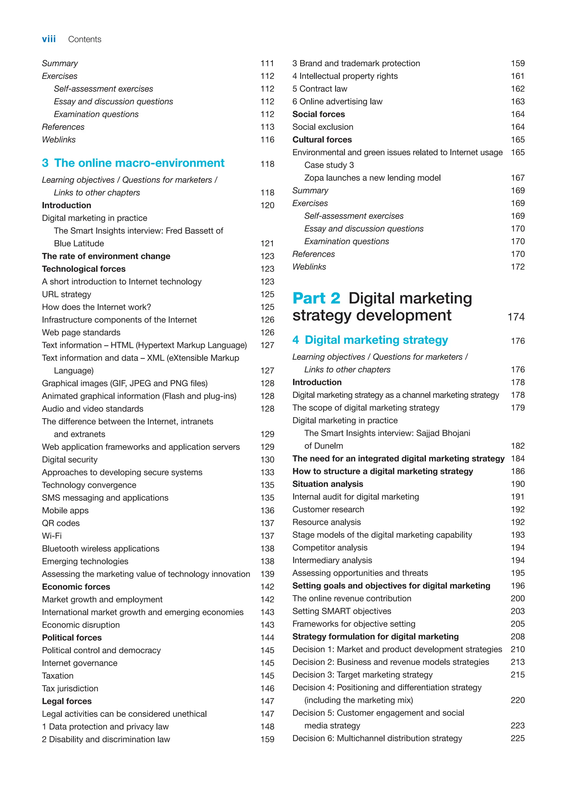 viii Contents
Summary 111
Exercises 112
Self-assessment exercises 112
Essay and discussion questions 112
Examination questions 112
References 113
Weblinks 116
3 The online macro-environment 118
Learning objectives / Questions for marketers /
Links to other chapters 118
Introduction 120
Digital marketing in practice
The Smart Insights interview: Fred Bassett of
Blue Latitude 121
The rate of environment change 123
Technological forces 123
A short introduction to Internet technology 123
URL strategy 125
How does the Internet work? 125
Infrastructure components of the Internet 126
Web page standards 126
Text information – HTML (Hypertext Markup Language) 127
Text information and data – XML (eXtensible Markup
Language) 127
Graphical images (GIF, JPEG and PNG files) 128
Animated graphical information (Flash and plug-ins) 128
Audio and video standards 128
The difference between the Internet, intranets
and extranets 129
Web application frameworks and application servers 129
Digital security 130
Approaches to developing secure systems 133
Technology convergence 135
SMS messaging and applications 135
Mobile apps 136
QR codes 137
Wi-Fi 137
Bluetooth wireless applications 138
Emerging technologies 138
Assessing the marketing value of technology innovation 139
Economic forces 142
Market growth and employment 142
International market growth and emerging economies 143
Economic disruption 143
Political forces 144
Political control and democracy 145
Internet governance 145
Taxation 145
Tax jurisdiction 146
Legal forces 147
Legal activities can be considered unethical 147
1 Data protection and privacy law 148
2 Disability and discrimination law 159
3 Brand and trademark protection 159
4 Intellectual property rights 161
5 Contract law 162
6 Online advertising law 163
Social forces 164
Social exclusion 164
Cultural forces 165
Environmental and green issues related to Internet usage 165
Case study 3
Zopa launches a new lending model 167
Summary 169
Exercises 169
Self-assessment exercises 169
Essay and discussion questions 170
Examination questions 170
References 170
Weblinks 172
Part 2 Digital marketing
strategy development 174
4 Digital marketing strategy 176
Learning objectives / Questions for marketers /
Links to other chapters 176
Introduction 178
Digital marketing strategy as a channel marketing strategy 178
The scope of digital marketing strategy 179
Digital marketing in practice
The Smart Insights interview: Sajjad Bhojani
of Dunelm 182
The need for an integrated digital marketing strategy 184
How to structure a digital marketing strategy 186
Situation analysis 190
Internal audit for digital marketing 191
Customer research 192
Resource analysis 192
Stage models of the digital marketing capability 193
Competitor analysis 194
Intermediary analysis 194
Assessing opportunities and threats 195
Setting goals and objectives for digital marketing 196
The online revenue contribution 200
Setting SMART objectives 203
Frameworks for objective setting 205
Strategy formulation for digital marketing 208
Decision 1: Market and product development strategies 210
Decision 2: Business and revenue models strategies 213
Decision 3: Target marketing strategy 215
Decision 4: Positioning and differentiation strategy
(including the marketing mix) 220
Decision 5: Customer engagement and social
media strategy 223
Decision 6: Multichannel distribution strategy 225
 