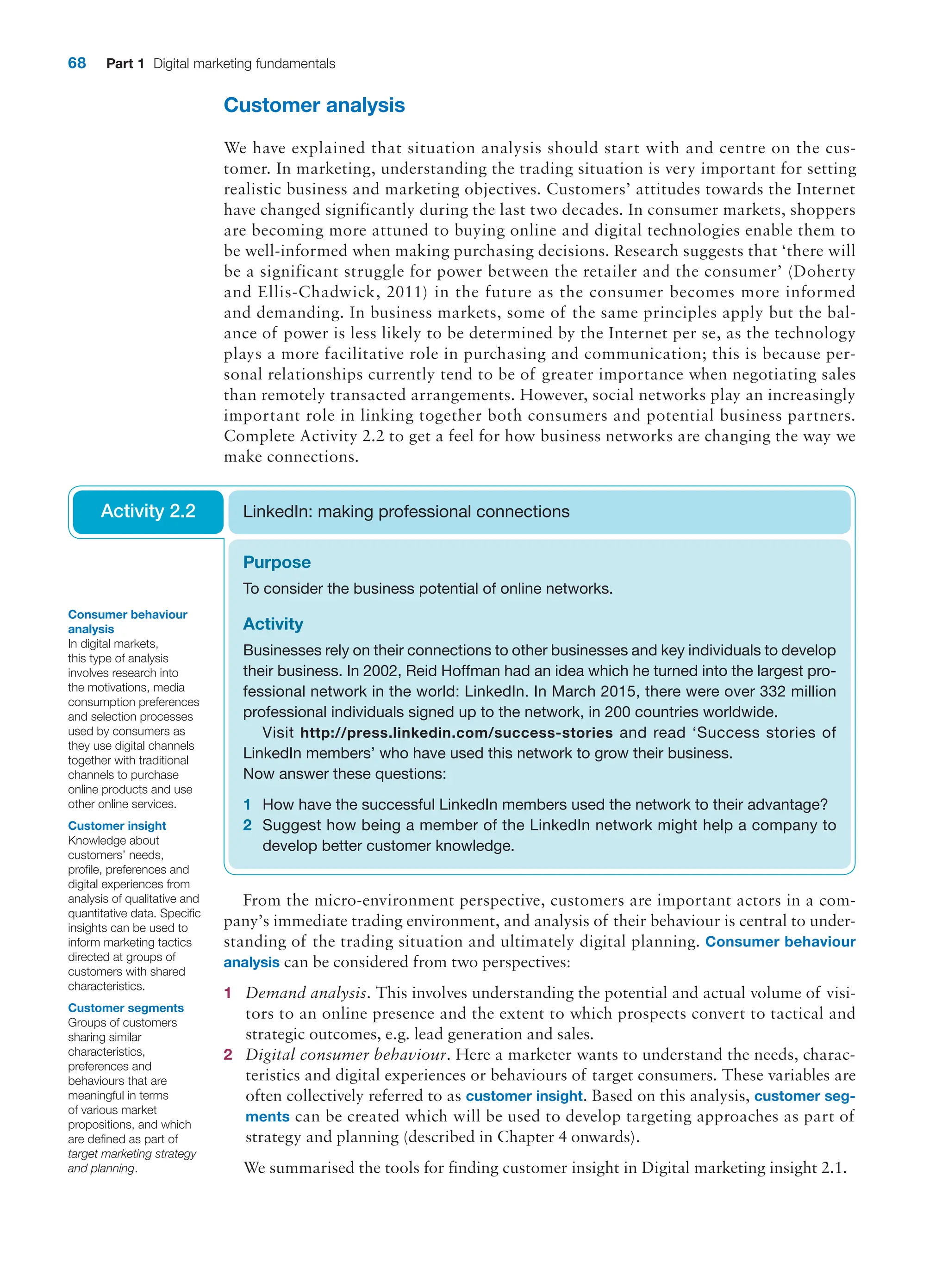 68 Part 1 Digital marketing fundamentals
Customer analysis
We have explained that situation analysis should start with and centre on the cus-
tomer. In marketing, understanding the trading situation is very important for setting
realistic business and marketing objectives. Customers’ attitudes towards the Internet
have changed significantly during the last two decades. In consumer markets, shoppers
are becoming more attuned to buying online and digital technologies enable them to
be well-informed when making purchasing decisions. Research suggests that ‘there will
be a significant struggle for power between the retailer and the consumer’ (Doherty
and Ellis-Chadwick, 2011) in the future as the consumer becomes more informed
and demanding. In business markets, some of the same principles apply but the bal-
ance of power is less likely to be determined by the Internet per se, as the technology
plays a more facilitative role in purchasing and communication; this is because per-
sonal relationships currently tend to be of greater importance when negotiating sales
than remotely transacted arrangements. However, social networks play an increasingly
important role in linking together both consumers and potential business partners.
Complete Activity 2.2 to get a feel for how business networks are changing the way we
make connections.
Purpose
To consider the business potential of online networks.
Activity
Businesses rely on their connections to other businesses and key individuals to ­
develop
their business. In 2002, Reid Hoffman had an idea which he turned into the largest pro-
fessional network in the world: LinkedIn. In March 2015, there were over 332 million
professional individuals signed up to the network, in 200 countries worldwide.
Visit http://press.linkedin.com/success-stories and read ‘Success stories of
LinkedIn members’ who have used this network to grow their business.
Now answer these questions:
1 How have the successful LinkedIn members used the network to their advantage?
2 Suggest how being a member of the LinkedIn network might help a company to
develop better customer knowledge.
LinkedIn: making professional connections
Activity 2.2
From the micro-environment perspective, customers are important actors in a com­
pany’s immediate trading environment, and analysis of their behaviour is central to under-
standing of the trading situation and ultimately digital planning. Consumer behaviour
analysis can be considered from two perspectives:
1 Demand analysis. This involves understanding the potential and actual volume of visi-
tors to an online presence and the extent to which prospects convert to tactical and
strategic outcomes, e.g. lead generation and sales.
2 Digital consumer behaviour. Here a marketer wants to understand the needs, charac-
teristics and digital experiences or behaviours of target consumers. These variables are
often collectively referred to as customer insight. Based on this analysis, customer seg-
ments can be created which will be used to develop targeting approaches as part of
strategy and planning (described in Chapter 4 onwards).
We summarised the tools for finding customer insight in Digital ­
marketing insight 2.1.
Consumer behaviour
analysis
In digital markets,
this type of analysis
involves research into
the motivations, media
consumption preferences
and selection processes
used by consumers as
they use digital channels
together with traditional
channels to purchase
online products and use
other online services.
Customer insight
Knowledge about
customers’ needs,
profile, preferences and
digital experiences from
analysis of qualitative and
quantitative data. Specific
insights can be used to
inform marketing tactics
directed at groups of
customers with shared
characteristics.
Customer segments
Groups of customers
sharing similar
characteristics,
preferences and
behaviours that are
meaningful in terms
of various market
propositions, and which
are defined as part of
target marketing strategy
and planning.
 