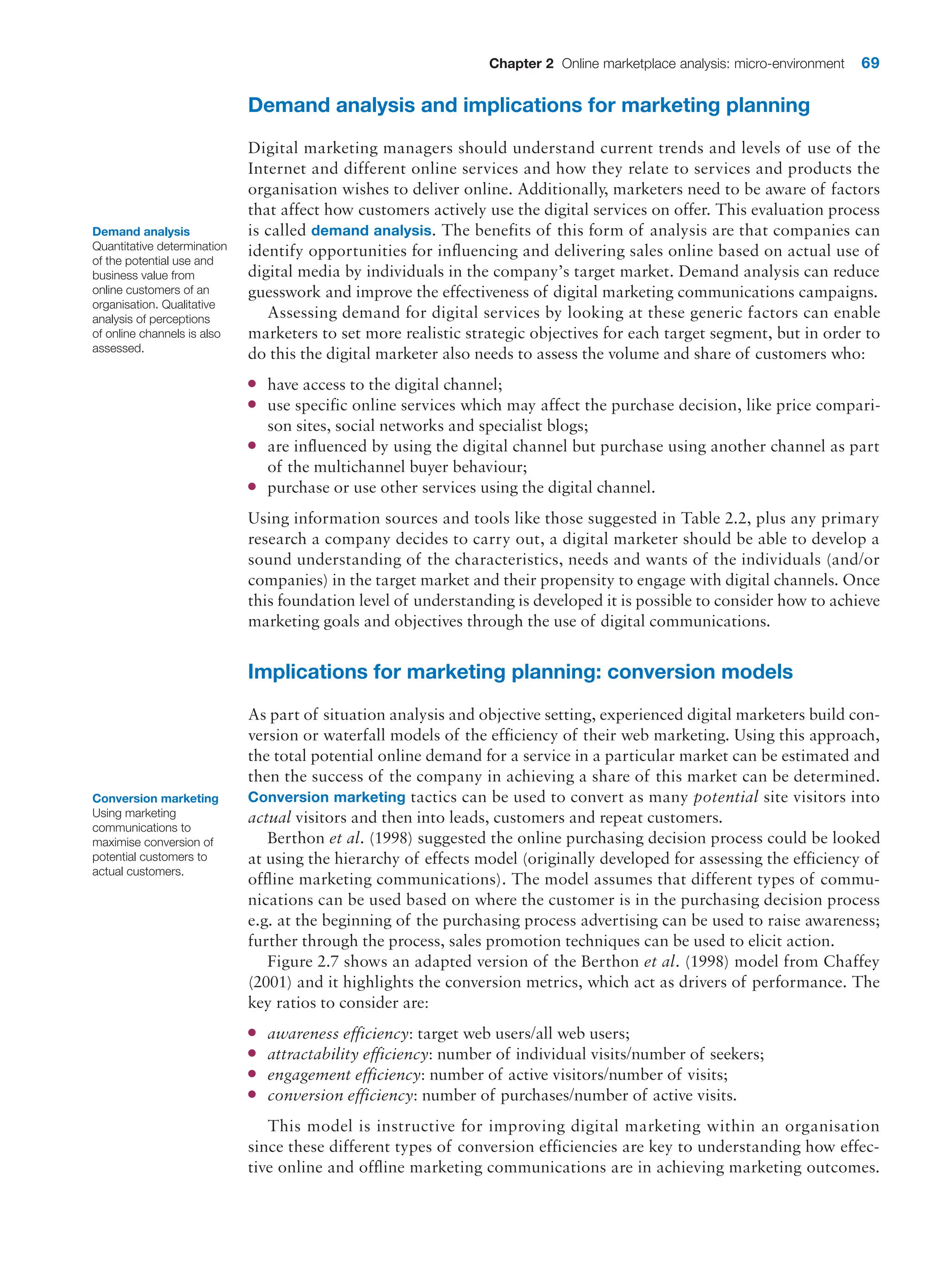 Chapter 2 Online marketplace analysis: micro-environment 69
Demand analysis and implications for marketing planning
Digital marketing managers should understand current trends and levels of use of the
Internet and different online services and how they relate to services and products the
organisation wishes to deliver online. Additionally, marketers need to be aware of factors
that affect how customers actively use the digital services on offer. This evaluation process
is called demand analysis. The benefits of this form of analysis are that companies can
identify opportunities for influencing and delivering sales online based on actual use of
digital media by individuals in the company’s target market. Demand analysis can reduce
guesswork and improve the effectiveness of digital marketing communications campaigns.
Assessing demand for digital services by looking at these generic factors can enable
marketers to set more realistic strategic objectives for each target segment, but in order to
do this the digital marketer also needs to assess the volume and share of customers who:
●
● have access to the digital channel;
●
● use specific online services which may affect the purchase decision, like price compari-
son sites, social networks and specialist blogs;
●
● are influenced by using the digital channel but purchase using another channel as part
of the multichannel buyer behaviour;
●
● purchase or use other services using the digital channel.
Using information sources and tools like those suggested in Table 2.2, plus any primary
research a company decides to carry out, a digital marketer should be able to develop a
sound understanding of the characteristics, needs and wants of the individuals (and/or
companies) in the target market and their propensity to engage with digital channels. Once
this foundation level of understanding is developed it is possible to consider how to achieve
marketing goals and objectives through the use of digital communications.
Implications for marketing planning: conversion models
As part of situation analysis and objective setting, experienced digital marketers build con-
version or waterfall models of the efficiency of their web marketing. Using this approach,
the total potential online demand for a service in a particular market can be estimated and
then the success of the company in achieving a share of this market can be determined.
Conversion marketing tactics can be used to convert as many potential site visitors into
actual visitors and then into leads, customers and repeat customers.
Berthon et al. (1998) suggested the online purchasing decision process could be looked
at using the hierarchy of effects model (originally developed for assessing the efficiency of
offline marketing communications). The model assumes that different types of commu-
nications can be used based on where the customer is in the purchasing decision process
e.g. at the beginning of the purchasing process advertising can be used to raise awareness;
further through the process, sales promotion techniques can be used to elicit action.
Figure 2.7 shows an adapted version of the Berthon et al. (1998) model from Chaffey
(2001) and it highlights the conversion metrics, which act as drivers of performance. The
key ratios to consider are:
●
● awareness efficiency: target web users/all web users;
●
● attractability efficiency: number of individual visits/number of seekers;
●
● engagement efficiency: number of active visitors/number of visits;
●
● conversion efficiency: number of purchases/number of active visits.
This model is instructive for improving digital marketing within an organisation
since these different types of conversion efficiencies are key to understanding how effec-
tive online and offline marketing communications are in achieving marketing ­
outcomes.
Demand analysis
Quantitative determination
of the potential use and
business value from
online customers of an
organisation. Qualitative
analysis of perceptions
of online channels is also
assessed.
Conversion marketing
Using marketing
communications to
maximise conversion of
potential customers to
actual customers.
 