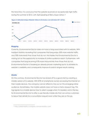 9
this trend line, it is conclusive that the website received an exceptionally high traffic
during the summer of 2012, with April peaking at 865 unique visitors.12
Blogging
Currently, Environmental Doctor does not have a blog associated with its website. With
HubSpot statistics revealing that companies that blog enjoy 55% more website traffic
and 70% more leads than those that do not, this implies that Environmental Doctor is
missing out on the opportunity to increase its online audience reach. Furthermore, with
companies that blog receiving 97% more inbound links than those that do not,
Environmental Doctor is forsaking an already proven marketing tactic to establish its
website’s credibility and consequently improve its search engine results ranking.
Mobile
On the contrary, Environmental Doctor has kicked off to a good start by creating a
mobile version of its website. With 87% of smartphone owners accessing the Internet on
their mobile devices, the company cannot afford to miss out on this emerging online
audience. Nonetheless, the mobile website does not have a meta viewport tag. This
tag signals to a mobile device how to orient a page when it is loaded, and is the key
for Environmental Doctor to offer a user-friendly mobile site that can entice customers
to leave their details for a consultation request even while they are on the go.
12 http://siteanalytics.compete.com/envirodoc.com
Figure 2: Estimated Unique Website Visitors to Envirodoc.com (October 2011–2012)
 