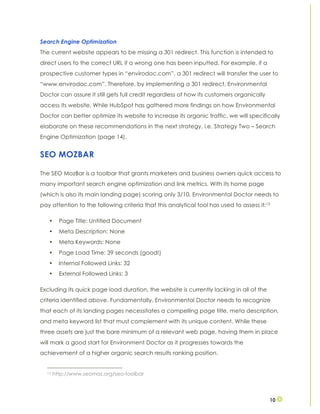 10
Search Engine Optimization
The current website appears to be missing a 301 redirect. This function is intended to
direct users to the correct URL if a wrong one has been inputted. For example, if a
prospective customer types in “envirodoc.com”, a 301 redirect will transfer the user to
“www.envirodoc.com”. Therefore, by implementing a 301 redirect, Environmental
Doctor can assure it still gets full credit regardless of how its customers organically
access its website. While HubSpot has gathered more findings on how Environmental
Doctor can better optimize its website to increase its organic traffic, we will specifically
elaborate on these recommendations in the next strategy, i.e. Strategy Two – Search
Engine Optimization (page 14).
SEO MOZBAR
The SEO MozBar is a toolbar that grants marketers and business owners quick access to
many important search engine optimization and link metrics. With its home page
(which is also its main landing page) scoring only 3/10, Environmental Doctor needs to
pay attention to the following criteria that this analytical tool has used to assess it:13
• Page Title: Untitled Document
• Meta Description: None
• Meta Keywords: None
• Page Load Time: 39 seconds (good!)
• Internal Followed Links: 32
• External Followed Links: 3
Excluding its quick page load duration, the website is currently lacking in all of the
criteria identified above. Fundamentally, Environmental Doctor needs to recognize
that each of its landing pages necessitates a compelling page title, meta description,
and meta keyword list that must complement with its unique content. While these
three assets are just the bare minimum of a relevant web page, having them in place
will mark a good start for Environment Doctor as it progresses towards the
achievement of a higher organic search results ranking position.
13 http://www.seomoz.org/seo-toolbar
 