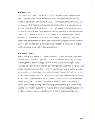 13
• Where can I go?
Attributable to its clear call-to-actions and uncluttered layout, the website is
easy to navigate and locate information. While Environmental Doctor can
exhibit its expertise by introducing its services with industry terms, it needs to take
into account that these terms may be incomprehensible to residential clients
who are unfamiliar with the industry. In fact, by translating these industry terms
into laymen terms, Environmental Doctor can demonstrate its professionalism by
showing its capability to understand and relate to its customers. Additionally,
recognizing that household concerns are not the most interesting topics to
research on, Environmental Doctor can consider including multimedia content
(such as demo videos and graphics) in the description of its services to excite
customers with a more lively reading experience.
• Where have I been?
While it is easy to navigate and find information, the website does not provide
any indication on which pages the customer has visited before (e.g. formerly
visited hyperlinks do not change color). This may cause visitors to get easily
confused between the different service offerings listed since they are given such
a wide selection to browse from – and this is particularly true for customers who
are unfamiliar with the industry terms. Nonetheless, it does help that the content
of each page is formatted in its own unique style, thus making it easier to recall
which page has been viewed. In order to further reduce this confusion without
compromising the consistency of the whole website layout, Environmental
Doctor can consider adding a bookmarking toolbar at the right corner of the
website. This will allow customers to mark and track which pages they are keen
to return to without having to continuously press the “backspace” button.
 