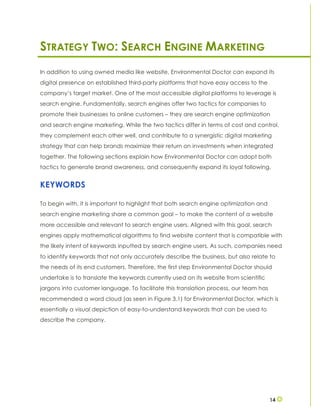 14
STRATEGY TWO: SEARCH ENGINE MARKETING
In addition to using owned media like website, Environmental Doctor can expand its
digital presence on established third-party platforms that have easy access to the
company’s target market. One of the most accessible digital platforms to leverage is
search engine. Fundamentally, search engines offer two tactics for companies to
promote their businesses to online customers – they are search engine optimization
and search engine marketing. While the two tactics differ in terms of cost and control,
they complement each other well, and contribute to a synergistic digital marketing
strategy that can help brands maximize their return on investments when integrated
together. The following sections explain how Environmental Doctor can adopt both
tactics to generate brand awareness, and consequently expand its loyal following.
KEYWORDS
To begin with, it is important to highlight that both search engine optimization and
search engine marketing share a common goal – to make the content of a website
more accessible and relevant to search engine users. Aligned with this goal, search
engines apply mathematical algorithms to find website content that is compatible with
the likely intent of keywords inputted by search engine users. As such, companies need
to identify keywords that not only accurately describe the business, but also relate to
the needs of its end customers. Therefore, the first step Environmental Doctor should
undertake is to translate the keywords currently used on its website from scientific
jargons into customer language. To facilitate this translation process, our team has
recommended a word cloud (as seen in Figure 3.1) for Environmental Doctor, which is
essentially a visual depiction of easy-to-understand keywords that can be used to
describe the company.
 
