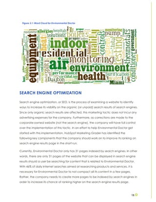 15
SEARCH ENGINE OPTIMIZATION
Search engine optimization, or SEO, is the process of examining a website to identify
ways to increase its visibility on the organic (or unpaid) search results of search engines.
Since only organic search results are affected, this marketing tactic does not incur any
advertising expenses for the company. Furthermore, as corrections are made to the
corporate-owned website (not the search engine), the company will have full control
over the implementation of this tactic. In an effort to help Environmental Doctor get
started with this implementation, HubSpot Marketing Grader has identified the
following key components that the company should work on to improve its ranking on
search engine results page in the short run.
Currently, Environmental Doctor only has 31 pages indexed by search engines. In other
words, there are only 31 pages of the website that can be displayed in search engine
results should a user be searching for content that is related to Environmental Doctor.
With 46% of daily Internet searches aimed at researching products and services, it is
necessary for Environmental Doctor to not compact all its content in a few pages.
Rather, the company needs to create more pages to be indexed by search engines in
order to increase its chance of ranking higher on the search engine results page.
Figure 3.1: Word Cloud for Environmental Doctor
 