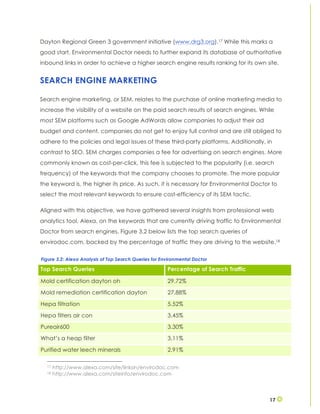 17
Dayton Regional Green 3 government initiative (www.drg3.org).17 While this marks a
good start, Environmental Doctor needs to further expand its database of authoritative
inbound links in order to achieve a higher search engine results ranking for its own site.
SEARCH ENGINE MARKETING
Search engine marketing, or SEM, relates to the purchase of online marketing media to
increase the visibility of a website on the paid search results of search engines. While
most SEM platforms such as Google AdWords allow companies to adjust their ad
budget and content, companies do not get to enjoy full control and are still obliged to
adhere to the policies and legal issues of these third-party platforms. Additionally, in
contrast to SEO, SEM charges companies a fee for advertising on search engines. More
commonly known as cost-per-click, this fee is subjected to the popularity (i.e. search
frequency) of the keywords that the company chooses to promote. The more popular
the keyword is, the higher its price. As such, it is necessary for Environmental Doctor to
select the most relevant keywords to ensure cost-efficiency of its SEM tactic.
Aligned with this objective, we have gathered several insights from professional web
analytics tool, Alexa, on the keywords that are currently driving traffic to Environmental
Doctor from search engines. Figure 3.2 below lists the top search queries of
envirodoc.com, backed by the percentage of traffic they are driving to the website.18
17 http://www.alexa.com/site/linksin/envirodoc.com
18 http://www.alexa.com/siteinfo/envirodoc.com
Top Search Queries Percentage of Search Traffic
Mold certification dayton oh 29.72%
Mold remediation certification dayton 27.88%
Hepa filtration 5.52%
Hepa filters air con 3.45%
Pureair600 3.30%
What’s a heap filter 3.11%
Purified water leech minerals 2.91%
Figure 3.2: Alexa Analysis of Top Search Queries for Environmental Doctor
 