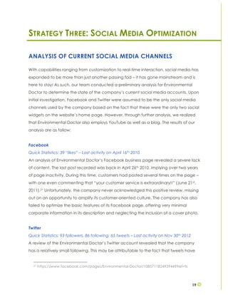19
STRATEGY THREE: SOCIAL MEDIA OPTIMIZATION
ANALYSIS OF CURRENT SOCIAL MEDIA CHANNELS
With capabilities ranging from customization to real-time interaction, social media has
expanded to be more than just another passing fad – it has gone mainstream and is
here to stay! As such, our team conducted a preliminary analysis for Environmental
Doctor to determine the state of the company’s current social media accounts. Upon
initial investigation, Facebook and Twitter were assumed to be the only social media
channels used by the company based on the fact that these were the only two social
widgets on the website’s home page. However, through further analysis, we realized
that Environmental Doctor also employs YouTube as well as a blog. The results of our
analysis are as follow:
Facebook
Quick Statistics: 39 “likes” – Last activity on April 16th 2010
An analysis of Environmental Doctor’s Facebook business page revealed a severe lack
of content. The last post recorded was back in April 26th 2010, implying over two years
of page inactivity. During this time, customers had posted several times on the page –
with one even commenting that “your customer service is extraordinary!!” (June 21st,
2011).21 Unfortunately, the company never acknowledged this positive review, missing
out on an opportunity to amplify its customer-oriented culture. The company has also
failed to optimize the basic features of its Facebook page, offering very minimal
corporate information in its description and neglecting the inclusion of a cover photo.
Twitter
Quick Statistics: 93 followers, 86 following, 65 tweets – Last activity on Nov 30th 2012
A review of the Environmental Doctor’s Twitter account revealed that the company
has a relatively small following. This may be attributable to the fact that tweets have
21 https://www.facebook.com/pages/Environmental-Doctor/108571182493944?fref=ts
 