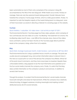 20
been automated as most of them only comprised of the company’s blog URL
accompanied by the title of the new blog post. While tweets occur every 18 days on
average, there are very few personal tweets being posted. Overall, followers have
tweeted the company’s home page 18 times, which is a fairly good statistic. Finally, it is
important to note that despite majority of the tweets linking back to a blog post, none
of them have been successful in directing a follower to a landing page on the website.
YouTube
Quick Statistics: 1 subscriber, 161 video views – Last activity on April 13th 2011
The Environmental Doctor’s YouTube page has three video uploads, which comprise of
two commercials and one video of a crew “Ice Blasting” the basement of a home. The
Ice Blasting video has 87 views – over 50% of the channels views. None of the videos
have comments. Last but not least, the link on the YouTube page directs potential
leads to the company’s blog, rather than to its website.
Blog
Quick Stats: Average 2 posts per month, 3 client reviews – Last activity on 30th Nov 2012
The Environmental Doctor’s blog is updated twice a month on average. The posts are
usually around a paragraph long, and contain information about a relevant story in
the news or a quick pitch on one of the services the company has offered. Almost all
of the posts have 0 comments, and they have never been re-tweeted. Despite these
unfavorable statistics, blog appears to be the most informative and updated out of
the four social media channels the company owns. Finally, it is useful that the blog
does contain information on the company’s products and services, in addition to
several client reviews.
Through this analysis, it is evident that Environmental Doctor’s social media channels
have both strengths and areas for improvements. While the company has a relatively
interactive blog, its biggest weakness is lacking meaningful and inspiring content
distributed across all of its social networks.
 