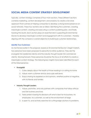 21
SOCIAL MEDIA CONTENT STRATEGY DEVELOPMENT
Typically, content strategy comprises of four main sections. These different sections
combine marketing, content development, and analytics to create a full-circle
approach that is aimed at helping companies to develop a strong brand presence on
social networks. These four sections are as follow: identifying the customers, creating
meaningful content, creating and executing a content publishing plan, and finally
tracking the results. Each section plays an essential role in supporting Environmental
Doctor to develop meaningful content and engagement with its customers – thereby
aligning with the company’s overall objective to build loyal customer relationships.
Identify Your Customers
As mentioned earlier in the proposal, based on Environmental Doctor’s target markets,
two personas have been proposed to personify its online audience. They are the
evangelist (for residential clients) and the industry thought leader (for commercial
clients). Moving forward, these personas should be the focus of all efforts to create a
meaningful content strategy. The following key insights have been identified for each
of the listed personas:
• Evangelist
1. Cares deeply about the health of those residing in or visiting his home
2. Values warm customer service and a job well done
3. Enjoys sharing his experience and opinions, whether positive or negative,
with his friends and families
• Industry Thought Leaders
1. Values, promotes, and only partners with companies that follow ethical
and fair business practices
2. Takes pride in basing his decisions off what is best for his business, his
employees, his customers, as well as the environment at large
3. Is open to, and actively searches for cutting-edge solutions to problems
 