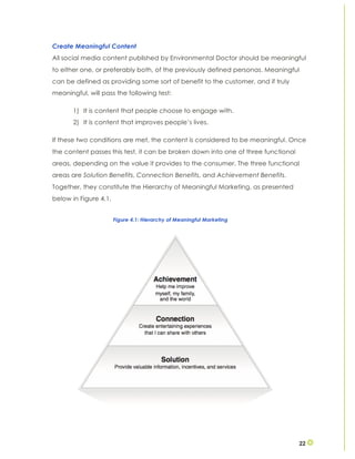 22
Create Meaningful Content
All social media content published by Environmental Doctor should be meaningful
to either one, or preferably both, of the previously defined personas. Meaningful
can be defined as providing some sort of benefit to the customer, and if truly
meaningful, will pass the following test:
1) It is content that people choose to engage with.
2) It is content that improves people’s lives.
If these two conditions are met, the content is considered to be meaningful. Once
the content passes this test, it can be broken down into one of three functional
areas, depending on the value it provides to the consumer. The three functional
areas are Solution Benefits, Connection Benefits, and Achievement Benefits.
Together, they constitute the Hierarchy of Meaningful Marketing, as presented
below in Figure 4.1.
Figure 4.1: Hierarchy of Meaningful Marketing
 