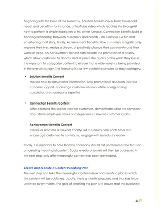 23
Beginning with the base of the hierarchy, Solution Benefits cover basic household
needs and benefits – for instance, a YouTube video which teaches the Evangelist
how to perform a simple inspection of his or her furnace. Connection Benefits build a
bonding relationship between customers and brands – an example is a fun and
entertaining short story. Finally, Achievement Benefits allow customers to significantly
improve their lives, realize a dream, or positively change their community and their
world at large. An Achievement Benefit can include the promotion of a charity,
which allows customers to donate and improve the quality of the world they live in.
It is important to categorize content to ensure that a wide variety is being provided
in the overall strategy. The following lists a few content examples for each category:
• Solution Benefits Content
Provide how-to instructional information, offer promotional discounts, provide
customer support, encourage customer reviews, utilize energy savings
calculator, stress company expertise
• Connection Benefits Content
Offer a behind-the-scenes view for customers, demonstrate what the company
does, share employee stories and experiences, reward customer loyalty
• Achievement Benefits Content
Create or promote a relevant charity, let customers help each other out,
encourage customers to contribute, engage with an industry leader
Finally, it is important to note that the company should first and foremost be focused
on creating meaningful content. Social media channels will then be addressed in
the next step, only after meaningful content has been developed.
Create and Execute a Content Publishing Plan
The next step is to take the meaningful content ideas and create a plan in which
the content will be published. Usually, this is a month long plan, and thus has to be
updated every month. The goal of creating this plan is to ensure that the published
 