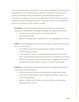 24
content will be consistent and relevant. It also ensures adequate time to plan for the
development of that content, and that content is pushed to the relevant social
media channels frequently and consistently. When developing this plan, it is
necessary to consider each of the social media channels that will be leveraged to
publish the content. Recognizing that each channel is unique, we have noted the
pros and cons specific to each platform as follow:
• Facebook is currently the largest and most popular social network where
people can create profiles, exchange messages, and report status updates.
§ Pros: Great for brand exposure and customer relations
§ Cons: Not SEO-friendly
§ Ideal for: Posting pictures, creating events, and engaging with customers
• Twitter is a micro-blogging service that enables users to publish text-based posts
of up to 140 characters.
§ Pros: Ability to respond to customers quickly, ability to easily share
content through re-tweets
§ Cons: Promotion must find a delicate balance between content and
spam, large follower drop-off rate once brand is perceived to be inactive
§ Ideal for: Recycling content through re-tweets, engaging with customers,
publishing tweets which direct customers to another landing page
• YouTube is a video-sharing website that is popular for user-generated content,
video clips, and video blogging.
§ Pros: One of the best venues to build a brand through video tutorials
§ Cons: Traffic is often limited to site and difficult to redirect viewers to an
external landing page
§ Ideal for: Tutorials, how-to videos, customer reviews, and employee-
generated video content
 