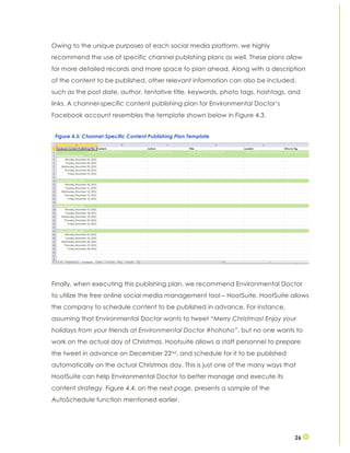 26
Owing to the unique purposes of each social media platform, we highly
recommend the use of specific channel publishing plans as well. These plans allow
for more detailed records and more space to plan ahead. Along with a description
of the content to be published, other relevant information can also be included,
such as the post date, author, tentative title, keywords, photo tags, hashtags, and
links. A channel-specific content publishing plan for Environmental Doctor’s
Facebook account resembles the template shown below in Figure 4.3.
Finally, when executing this publishing plan, we recommend Environmental Doctor
to utilize the free online social media management tool – HootSuite. HootSuite allows
the company to schedule content to be published in advance. For instance,
assuming that Environmental Doctor wants to tweet “Merry Christmas! Enjoy your
holidays from your friends at Environmental Doctor #hohoho”, but no one wants to
work on the actual day of Christmas. Hootsuite allows a staff personnel to prepare
the tweet in advance on December 22nd, and schedule for it to be published
automatically on the actual Christmas day. This is just one of the many ways that
HootSuite can help Environmental Doctor to better manage and execute its
content strategy. Figure 4.4, on the next page, presents a sample of the
AutoSchedule function mentioned earlier.
Figure 4.3: Channel-Specific Content Publishing Plan Template
 