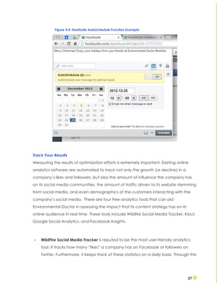 27
Track Your Results
Measuring the results of optimization efforts is extremely important. Existing online
analytics software are automated to track not only the growth (or decline) in a
company’s likes and followers, but also the amount of influence the company has
on its social media communities, the amount of traffic driven to its website stemming
from social media, and even demographics of the customers interacting with the
company’s social media. There are four free analytics tools that can aid
Environmental Doctor in assessing the impact that its content strategy has on its
online audience in real time. These tools include Wildfire Social Media Tracker, Klout,
Google Social Analytics, and Facebook Insights.
• WildFire Social Media Tracker is reputed to be the most user-friendly analytics
tool. It tracks how many “likes” a company has on Facebook or followers on
Twitter. Furthermore, it keeps track of these statistics on a daily basis. Through this
Figure 4.4: HootSuite AutoSchedule Function Example
 