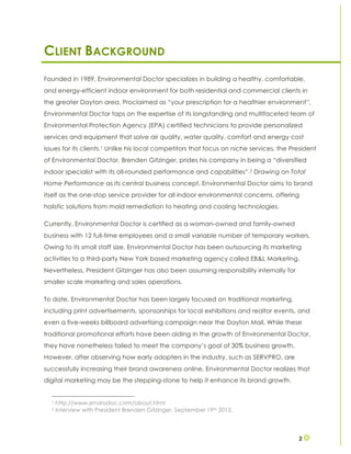 2
CLIENT BACKGROUND
Founded in 1989, Environmental Doctor specializes in building a healthy, comfortable,
and energy-efficient indoor environment for both residential and commercial clients in
the greater Dayton area. Proclaimed as “your prescription for a healthier environment”,
Environmental Doctor taps on the expertise of its longstanding and multifaceted team of
Environmental Protection Agency (EPA) certified technicians to provide personalized
services and equipment that solve air quality, water quality, comfort and energy cost
issues for its clients.1 Unlike his local competitors that focus on niche services, the President
of Environmental Doctor, Brenden Gitzinger, prides his company in being a “diversified
indoor specialist with its all-rounded performance and capabilities”.2 Drawing on Total
Home Performance as its central business concept, Environmental Doctor aims to brand
itself as the one-stop service provider for all indoor environmental concerns, offering
holistic solutions from mold remediation to heating and cooling technologies.
Currently, Environmental Doctor is certified as a woman-owned and family-owned
business with 12 full-time employees and a small variable number of temporary workers.
Owing to its small staff size, Environmental Doctor has been outsourcing its marketing
activities to a third-party New York based marketing agency called EB&L Marketing.
Nevertheless, President Gitzinger has also been assuming responsibility internally for
smaller scale marketing and sales operations.
To date, Environmental Doctor has been largely focused on traditional marketing,
including print advertisements, sponsorships for local exhibitions and realtor events, and
even a five-weeks billboard advertising campaign near the Dayton Mall. While these
traditional promotional efforts have been aiding in the growth of Environmental Doctor,
they have nonetheless failed to meet the company’s goal of 30% business growth.
However, after observing how early adopters in the industry, such as SERVPRO, are
successfully increasing their brand awareness online, Environmental Doctor realizes that
digital marketing may be the stepping-stone to help it enhance its brand growth.
1 http://www.envirodoc.com/about.html
2 Interview with President Brenden Gitzinger. September 19th 2012.
 