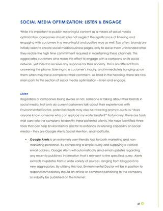 31
SOCIAL MEDIA OPTIMIZATION: LISTEN & ENGAGE
While it is important to publish meaningful content as a means of social media
optimization, companies should also not neglect the significance of listening and
engaging with customers in a meaningful and positive way as well. Too often, brands are
initially keen to create social media business pages, only to leave them unintended after
they realize the high time commitment required in maintaining these channels. This
aggravates customers who make the effort to engage with a company on its social
network, yet failed to receive any response for their sincerity. This is no different from
answering the phone, listening to a customer’s inquiry, and immediately hanging up on
them when they have completed their comment. As listed in the heading, there are two
main parts to this section of social media optimization – listen and engage.
Listen
Regardless of companies being aware or not, someone is talking about their brands in
social media. Not only do current customers talk about their experiences with
Environmental Doctor, potential clients may also be tweeting prompts such as “does
anyone know someone who can replace my water heater?” Fortunately, there are tools
that can help the company to identify these potential clients. We have identified three
tools that can help Environmental Doctor to enhance its listening capability on social
media – they are Google Alerts, Social Mention, and HootSuite.
• Google Alerts is an extremely user-friendly tool for both marketing and non-
marketing personnel. By completing a simple query and supplying a verified
email address, Google Alerts will automatically send email updates regarding
any recently published information that is relevant to the specified query. Alerts
extracts it updates from a wide variety of sources, ranging from blog posts to
new aggregators. By utilizing this tool, Environmental Doctor will be in position to
respond immediately should an article or comment pertaining to the company
or industry be published on the Internet.
 