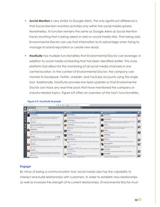 32
• Social Mention is very similar to Google Alerts. The only significant difference is
that Social Mention monitors activities only within the social media sphere.
Nonetheless, its function remains the same as Google Alerts as Social Mention
tracks anything that is being asked or said on social media sites. That being said,
Environmental Doctor can use that information to its advantage when trying to
manage its brand reputation or create new leads.
• HootSuite has multiple functionalities that Environmental Doctor can leverage; in
addition to social media scheduling that has been identified earlier. This cross-
platform tool allows for the monitoring of all social media channels in one
central location. In the context of Environmental Doctor, the company can
monitor its Facebook, Twitter, LinkedIn, and YouTube accounts using this single
tool. Additionally, HootSuite provides live feed updates so that Environmental
Doctor can track any real-time posts that have mentioned the company or
industry-related topics. Figure 4.9 offers an overview of the tool’s functionalities.
Engage
By virtue of being a communication tool, social media also has the capability to
interact and build relationships with customers. In order to establish new relationships
as well as increase the strength of its current relationships, Environmental Doctor must
Figure 4.9: HootSuite Example
 