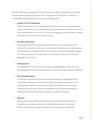 33
take the initiative to engage with its consumers in an open, transparent, and honest
manner. When pondering the best way to engage with customers, it is helpful to
consider the following five tips for successful engagement:
• People Do It For Themselves
Environmental Doctor must recognize that it cannot control, let alone exploit,
online communities. There must be legal and professional constraints, but even if
the company hosts a community, is has no privileges to cannot censor or delete
comments and content that it does not like.
• Be Open and Honest
It is inevitable that there may be a minority number of customers who will
criticize the company, its products, and services. Therefore, how Environmental
Doctor responds is vitally important. The company should not trivialize or argue;
but rather, be polite and reasonable in correcting the error if the criticism is
deemed to be wrong.
• Be Responsive
To participate in the community and ignore the feedback is worse than not
participating at all. Worst still, is a promise of action and then a failure to deliver.
• Give Something Back
At minimal, Environmental Doctor should be proactive in engaging with its
community, making sure that all news about the company, products, and
services are posted in a timely fashion. Advance notice of a new service
offering, exclusive offer, or even a competition can create and reinforce
feelings of exclusivity among the company’s current customers.
• Measure
While online communities are inexpensive compared with other forms of
marketing, they carry costs in terms of staff time and other IT resources.
Environmental Doctor needs to ensure that its investment is worthwhile.
 