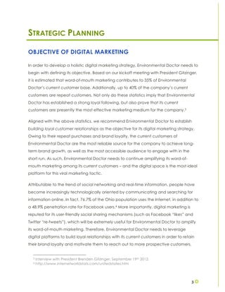 3
STRATEGIC PLANNING
OBJECTIVE OF DIGITAL MARKETING
In order to develop a holistic digital marketing strategy, Environmental Doctor needs to
begin with defining its objective. Based on our kickoff meeting with President Gitzinger,
it is estimated that word-of-mouth marketing contributes to 35% of Environmental
Doctor’s current customer base. Additionally, up to 40% of the company’s current
customers are repeat customers. Not only do these statistics imply that Environmental
Doctor has established a strong loyal following, but also prove that its current
customers are presently the most effective marketing medium for the company.3
Aligned with the above statistics, we recommend Environmental Doctor to establish
building loyal customer relationships as the objective for its digital marketing strategy.
Owing to their repeat purchases and brand loyalty, the current customers of
Environmental Doctor are the most reliable source for the company to achieve long-
term brand growth, as well as the most accessible audience to engage with in the
short run. As such, Environmental Doctor needs to continue amplifying its word-of-
mouth marketing among its current customers – and the digital space is the most ideal
platform for this viral marketing tactic.
Attributable to the trend of social networking and real-time information, people have
become increasingly technologically oriented by communicating and searching for
information online. In fact, 76.7% of the Ohio population uses the Internet, in addition to
a 48.9% penetration rate for Facebook users.4 More importantly, digital marketing is
reputed for its user-friendly social sharing mechanisms (such as Facebook “likes” and
Twitter “re-tweets”), which will be extremely useful for Environmental Doctor to amplify
its word-of-mouth marketing. Therefore, Environmental Doctor needs to leverage
digital platforms to build loyal relationships with its current customers in order to retain
their brand loyalty and motivate them to reach out to more prospective customers.
3 Interview with President Brenden Gitzinger. September 19th 2012.
4 http://www.internetworldstats.com/unitedstates.htm
 