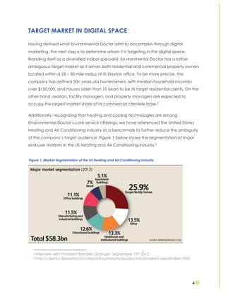 4
TARGET MARKET IN DIGITAL SPACE
Having defined what Environmental Doctor aims to accomplish through digital
marketing, the next step is to determine whom it is targeting in the digital space.
Branding itself as a diversified indoor specialist, Environmental Doctor has a rather
ambiguous target market as it serves both residential and commercial property owners
located within a 25 – 50 mile radius of its Dayton office. To be more precise, the
company has defined 50+ years old homeowners, with median household incomes
over $150,000, and houses older than 10 years to be its target residential clients. On the
other hand, realtors, facility managers, and property managers are expected to
occupy the largest market share of its commercial clientele base.5
Additionally, recognizing that heating and cooling technologies are among
Environmental Doctor’s core service offerings, we have referenced the United States
Heating and Air Conditioning industry as a benchmark to further reduce the ambiguity
of the company’s target audience. Figure 1 below shows the segmentation of major
end-user markets in the US Heating and Air Conditioning industry.6
5 Interview with President Brenden Gitzinger. September 19th 2012.
6 http://clients1.ibisworld.com/reports/us/industry/productsandmarkets.aspx?indid=1945
Figure 1: Market Segmentation of the US Heating and Air Conditioning Industry
 