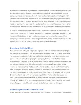 5
While the above market segmentation is representative of the overall target market for
Environmental Doctor, it nevertheless does not reflect the online audience that the
company should aim to reach. In fact, it is important to realize that the targeted 50-
years old decision makers are unlikely to find and immediately engage the services of
Environmental Doctor through a simple Google search. Rather, Environmental Doctor
needs to identify who are the online audience that can help it to spread the word to
these decision makers, who are either offline or unaware of the company’s expertise.
In order to humanize Environmental Doctor’s communication with its customers, we
reckon that it is necessary to put a name and face behind the market findings that we
have identified above. As such, we have created two personas to represent the
company’s online audience – the evangelist that influences residential clients, and the
industry thought leader that commercial clients look to for advice.
Evangelist for Residential Clients
Mrs. Amy Jones is a 45-year old private high school teacher and has been residing in
the suburbs of Springboro, Ohio, with her family of five for close to 15 years. Ever since
her neighbor introduced Environmental Doctor to her when they first moved in, Mrs.
Jones has been faithfully engaging the company to take care of all her indoor
environmental concerns, from air quality evaluation to her household’s utilities bills. She
conducts an annual Total Home Performance before every Thanksgiving family
reunion to make sure that the house is functional and spotless. In fact, this is the only
time of the year when she will take pictures of her family at her house to share it with
her distant relatives via email, Facebook, and even Pinterest. She never fails to credit
Environmental Doctor for its all-rounded capabilities whenever her friends ask her
about her household maintenance. As a very satisfied customer of Environmental
Doctor, Mrs. Jones is more than willing to recommend the company to her neighbors
and colleagues – only if there is a simple and effortless means of doing so.
Industry Thought Leader for Commercial Clients
Sarah Bianchi has been the Executive Director of University of Dayton’s Facility Planning
 