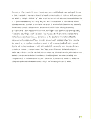 6
Department for close to 20 years. Her primary responsibility lies in overseeing all stages
of design and planning throughout the building commissioning process, which requires
her team to verify that the HVAC, electrical, and other building subsystems of University
of Dayton are operating smoothly. Aligned with this objective, Sarah contracts with
local established partners to aid her in her effort to maintain an aesthetically pleasing
and healthy campus environment. Environmental Doctor is among the many
specialists that Sarah has contracted with. Having been in partnership for the past 12
years (and counting), Sarah has been very impressed with Environmental Doctor’s
meticulousness in its services. As a member of the Dayton’s International Facility
Management Association (IFMA) LinkedIn group, Sarah occasionally shares industry
tips as well as her positive experiences working with contractors like Environmental
Doctor with other members. In fact, with up to 350 connections on LinkedIn, Sarah’s
posts have always garnered many “likes” because of her credibility in the industry.
While Sarah does not have the time to post regularly, she loves reading environmental-
related articles online and share the most interesting ones with her following. With
complete trust in Environmental Doctor’s expertise, Sarah will be thrilled to share the
company’s articles with her network – only if she has easy access to them.
 