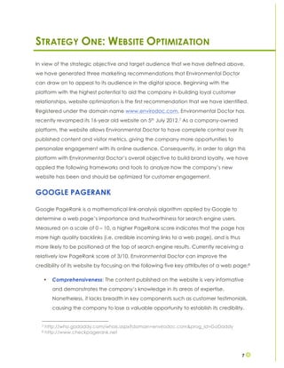 7
STRATEGY ONE: WEBSITE OPTIMIZATION
In view of the strategic objective and target audience that we have defined above,
we have generated three marketing recommendations that Environmental Doctor
can draw on to appeal to its audience in the digital space. Beginning with the
platform with the highest potential to aid the company in building loyal customer
relationships, website optimization is the first recommendation that we have identified.
Registered under the domain name www.envirodoc.com, Environmental Doctor has
recently revamped its 16-year old website on 5th July 2012.7 As a company-owned
platform, the website allows Environmental Doctor to have complete control over its
published content and visitor metrics, giving the company more opportunities to
personalize engagement with its online audience. Consequently, in order to align this
platform with Environmental Doctor’s overall objective to build brand loyalty, we have
applied the following frameworks and tools to analyze how the company’s new
website has been and should be optimized for customer engagement.
GOOGLE PAGERANK
Google PageRank is a mathematical link-analysis algorithm applied by Google to
determine a web page’s importance and trustworthiness for search engine users.
Measured on a scale of 0 – 10, a higher PageRank score indicates that the page has
more high quality backlinks (i.e. credible incoming links to a web page), and is thus
more likely to be positioned at the top of search engine results. Currently receiving a
relatively low PageRank score of 3/10, Environmental Doctor can improve the
credibility of its website by focusing on the following five key attributes of a web page:8
• Comprehensiveness: The content published on the website is very informative
and demonstrates the company’s knowledge in its areas of expertise.
Nonetheless, it lacks breadth in key components such as customer testimonials,
causing the company to lose a valuable opportunity to establish its credibility.
7 http://who.godaddy.com/whois.aspx?domain=envirodoc.com&prog_id=GoDaddy
8 http://www.checkpagerank.net
 