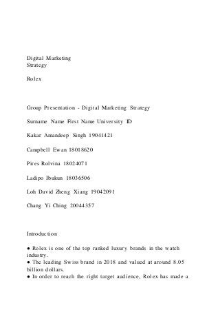 Digital Marketing
Strategy
Rolex
Group Presentation - Digital Marketing Strategy
Surname Name First Name University ID
Kakar Amandeep Singh 19041421
Campbell Ewan 18018620
Pires Rolvina 18024071
Ladipo Ibukun 18036506
Loh David Zheng Xiang 19042091
Chang Yi Ching 20044357
Introduction
● Rolex is one of the top ranked luxury brands in the watch
industry.
● The leading Swiss brand in 2018 and valued at around 8.05
billion dollars.
● In order to reach the right target audience, Rolex has made a
 