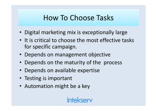 How To Choose TasksHow To Choose Tasks
• Digital marketing mix is exceptionally large
• It is critical to choose the most effective tasks
for specific campaign.
• Depends on management objective• Depends on management objective
• Depends on the maturity of the process
• Depends on available expertise
• Testing is important
• Automation might be a key
 