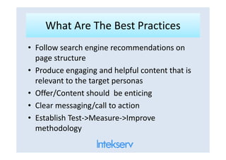 What Are The Best PracticesWhat Are The Best Practices
• Follow search engine recommendations on
page structure
• Produce engaging and helpful content that is
relevant to the target personasrelevant to the target personas
• Offer/Content should be enticing
• Clear messaging/call to action
• Establish Test->Measure->Improve
methodology
 