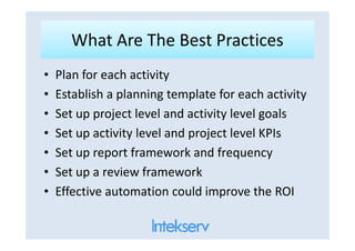 What Are The Best PracticesWhat Are The Best Practices
• Plan for each activity
• Establish a planning template for each activity
• Set up project level and activity level goals
• Set up activity level and project level KPIs• Set up activity level and project level KPIs
• Set up report framework and frequency
• Set up a review framework
• Effective automation could improve the ROI
 