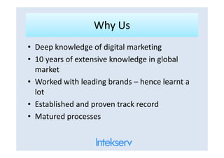 Why UsWhy Us
• Deep knowledge of digital marketing
• 10 years of extensive knowledge in global
market
• Worked with leading brands – hence learnt a• Worked with leading brands – hence learnt a
lot
• Established and proven track record
• Matured processes
 