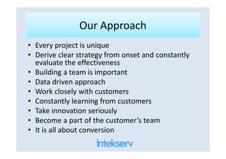 Our ApproachOur Approach
• Every project is unique
• Derive clear strategy from onset and constantly
evaluate the effectiveness
• Building a team is important
• Data driven approach• Data driven approach
• Work closely with customers
• Constantly learning from customers
• Take innovation seriously
• Become a part of the customer’s team
• It is all about conversion
 