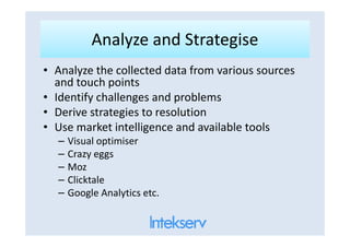 Analyze and StrategiseAnalyze and Strategise
• Analyze the collected data from various sources
and touch points
• Identify challenges and problems
• Derive strategies to resolution
• Use market intelligence and available tools• Use market intelligence and available tools
– Visual optimiser
– Crazy eggs
– Moz
– Clicktale
– Google Analytics etc.
 