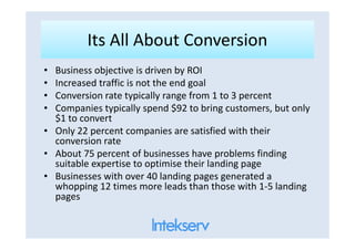 Its All About ConversionIts All About Conversion
• Business objective is driven by ROI
• Increased traffic is not the end goal
• Conversion rate typically range from 1 to 3 percent
• Companies typically spend $92 to bring customers, but only
$1 to convert
• Only 22 percent companies are satisfied with their• Only 22 percent companies are satisfied with their
conversion rate
• About 75 percent of businesses have problems finding
suitable expertise to optimise their landing page
• Businesses with over 40 landing pages generated a
whopping 12 times more leads than those with 1-5 landing
pages
 