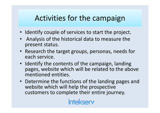 Activities for the campaignActivities for the campaign
• Identify couple of services to start the project.
• Analysis of the historical data to measure the
present status.
• Research the target groups, personas, needs for
each service.each service.
• Identify the contents of the campaign, landing
pages, website which will be related to the above
mentioned entities.
• Determine the functions of the landing pages and
website which will help the prospective
customers to complete their entire journey.
 