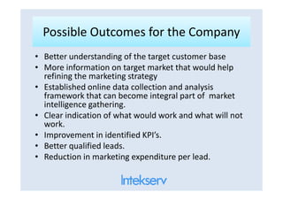 Possible Outcomes for the CompanyPossible Outcomes for the Company
• Better understanding of the target customer base
• More information on target market that would help
refining the marketing strategy
• Established online data collection and analysis
framework that can become integral part of market
intelligence gathering.
framework that can become integral part of market
intelligence gathering.
• Clear indication of what would work and what will not
work.
• Improvement in identified KPI’s.
• Better qualified leads.
• Reduction in marketing expenditure per lead.
 