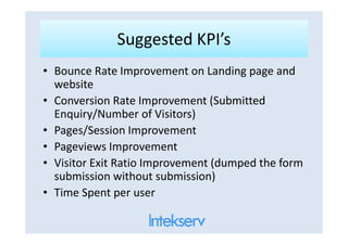 Suggested KPI’sSuggested KPI’s
• Bounce Rate Improvement on Landing page and
website
• Conversion Rate Improvement (Submitted
Enquiry/Number of Visitors)
Pages/Session Improvement• Pages/Session Improvement
• Pageviews Improvement
• Visitor Exit Ratio Improvement (dumped the form
submission without submission)
• Time Spent per user
 
