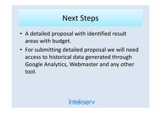 Next StepsNext Steps
• A detailed proposal with identified result
areas with budget.
• For submitting detailed proposal we will need
access to historical data generated throughaccess to historical data generated through
Google Analytics, Webmaster and any other
tool.
 
