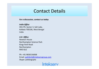 Contact DetailsContact Details
For a discussion, contact us today
India Office
HB 279, Sector 3, Salt Lake,
Kolkata 700106, West Bengal
India
U.K. Office
Newton House
Northampton Science Park
Kings Park Road
Northampton
NN3 6LG
Ph: +91 9830156068
Email: pathikrit@intekservgroup.com
Skype: patdasgupta
 