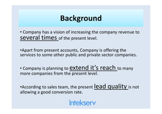 BackgroundBackground
• Company has a vision of increasing the company revenue to
several times of the present level.
•Apart from present accounts, Company is offering the
services to some other public and private sector companies.services to some other public and private sector companies.
• Company is planning to extend it’s reach to many
more companies from the present level.
•According to sales team, the present lead quality is not
allowing a good conversion rate.
 