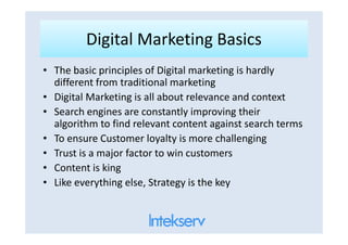 Digital Marketing BasicsDigital Marketing Basics
• The basic principles of Digital marketing is hardly
different from traditional marketing
• Digital Marketing is all about relevance and context
• Search engines are constantly improving their
algorithm to find relevant content against search termsalgorithm to find relevant content against search terms
• To ensure Customer loyalty is more challenging
• Trust is a major factor to win customers
• Content is king
• Like everything else, Strategy is the key
 