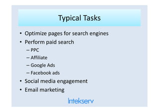 Typical TasksTypical Tasks
• Optimize pages for search engines
• Perform paid search
– PPC
– Affiliate– Affiliate
– Google Ads
– Facebook ads
• Social media engagement
• Email marketing
 
