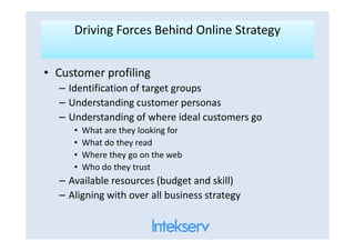Driving Forces Behind Online StrategyDriving Forces Behind Online Strategy
• Customer profiling
– Identification of target groups
– Understanding customer personas
– Understanding of where ideal customers go
• What are they looking for• What are they looking for
• What do they read
• Where they go on the web
• Who do they trust
– Available resources (budget and skill)
– Aligning with over all business strategy
 