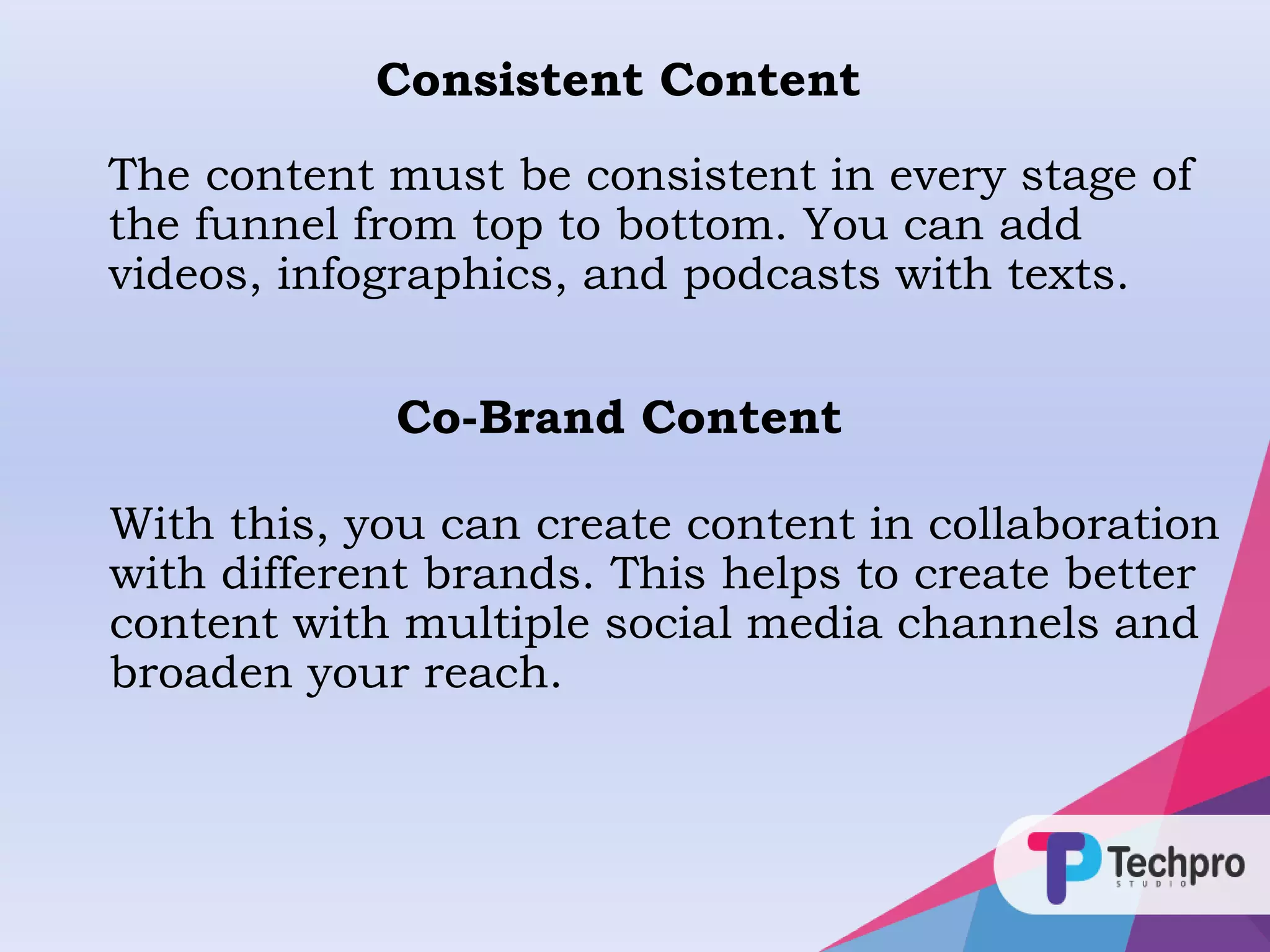 The content must be consistent in every stage of
the funnel from top to bottom. You can add
videos, infographics, and podcasts with texts.
Consistent Content
Co-Brand Content
With this, you can create content in collaboration
with different brands. This helps to create better
content with multiple social media channels and
broaden your reach.
 